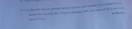 Calculate bulk density, porosity and gravimetric water content, for a cylindrical soil 
sample 10.0 cm long and 7.50 cm in diameter, with a wet mass of 685 g and a dry 
(6 Marks) 
mass of 572 g.