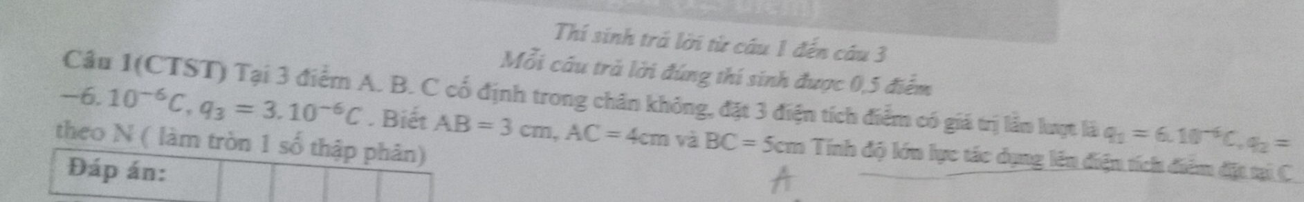 Thí sinh trả lời từ câu 1 đến câu 3 
Mỗi câu trả lời đúng thí sinh được 0, 5 điểm 
Câu 1(CTST) Tại 3 điểm A. B. C cố định trong chân không, đặt 3 điện tích điểm có giá trị lầm lượt là q_1=6.10^(-6)C, q_2=
-6.10^(-6)C, q_3=3.10^(-6)C. Biết AB=3cm, AC=4cm và BC=5cm Tính độ lớn lực tác dụng lên điện tích điểm đặt tại C
theo N ( làm tròn 1 số thập phân) 
Đáp án: