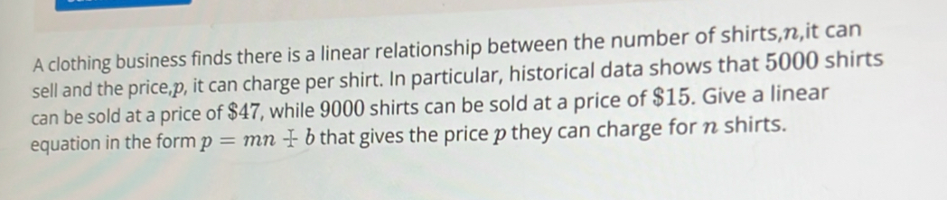 A clothing business finds there is a linear relationship between the number of shirts, n,it can 
sell and the price, p, it can charge per shirt. In particular, historical data shows that 5000 shirts 
can be sold at a price of $47, while 9000 shirts can be sold at a price of $15. Give a linear 
equation in the form p=mn+b that gives the price p they can charge for n shirts.