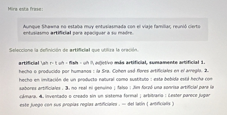 Mira esta frase:
Aunque Shawna no estaba muy entusiasmada con el viaje familiar, reunió cierto
entusiasmo artificial para apaciguar a su madre.
Seleccione la definición de artificial que utiliza la oración.
artificial ah r- t uh - fish - uh | adjetivo más artificial, sumamente artificial 1.
hecho o producido por humanos : la Sra. Cohen usó flores artificiales en el arreglo. 2.
hecho en imitación de un producto natural como sustituto : esta bebida está hecha con
sabores artificiales . 3. no real ni genuino ; falso : Jim forzó una sonrisa artificial para la
cámara. 4. inventado o creado sin un sistema formal ; arbitrario : Lester parece jugar
este juego con sus propias reglas artificiales . — del latín ( artificialis )