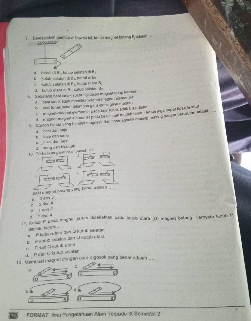 Berdasarkan gambar di bawah ini, kutub magnet batang B adalah ... .
a. netral di B_1, kutub selatan di B_2
b. kutub selatan di B_1, netral di B_2
c. kutub selatan di B , kutub utara B_2
d. kutub utara di B_1, kutub selatan B_2
8. Sebatang besi lunak sukar dijadikan magnet tetap karena ... .
a. besi lunak tidak memiliki magnet-magnet elementer
b. besi lunak sukar ditembus garis-garis gaya magnet
c. magnet-magnet elementer pada besi lunak tidak bisa diatur
d. magnet-magnet elementer pada besi lunak mudah teratur tetapi juga cepat tidak teratur
9. Contoh benda yang bersifat magnetik dan nonmagnetik masing-masing secara berurutan adalah
a. besi dan baja
b. baja dan seng
c.  nikel dan besi
d. seng dan bismuth
10. Perhatikan gambar di bawah ini!
2.
1.
4.
3
Sifat magnet batang yang benar adalah ... .
a. 2 dan 3
b. 2 dan 4
c. 1 dan 2
d. 1 dan 4
11. Kutub P pada magnet jarum didekatkan pada kutub utara (U) magnet batang. Ternyata kutub P
ditolak, berarti... .
a. P kutub utara dan Q kutub selatan
b. P kutub selatan dan Q kutub utara
c. P dan Q kutub utara
d. P dan Q kutub selatan
12. Membuat magnet dengan cara digosok yang benar adalah ... .
,
b. a
d !
u s U s
.
16 FORMAT Iimu Pengetahuan Alam Terpadu IX Semester 2