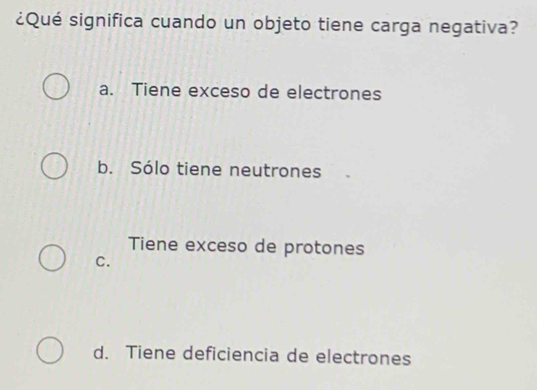 ¿Qué significa cuando un objeto tiene carga negativa?
a. Tiene exceso de electrones
b. Sólo tiene neutrones
Tiene exceso de protones
C.
d. Tiene deficiencia de electrones