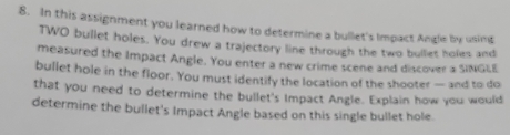 In this assignment you learned how to determine a bullet's Impact Angle by using 
TWO bullet holes. You drew a trajectory line through the two bullet holes and 
measured the Impact Angle. You enter a new crime scene and discover a SINGLE 
bullet hole in the floor. You must identify the location of the shooter — and to do 
that you need to determine the bullet's Impact Angle. Explain how you would 
determine the bullet's Impact Angle based on this single bullet hole.