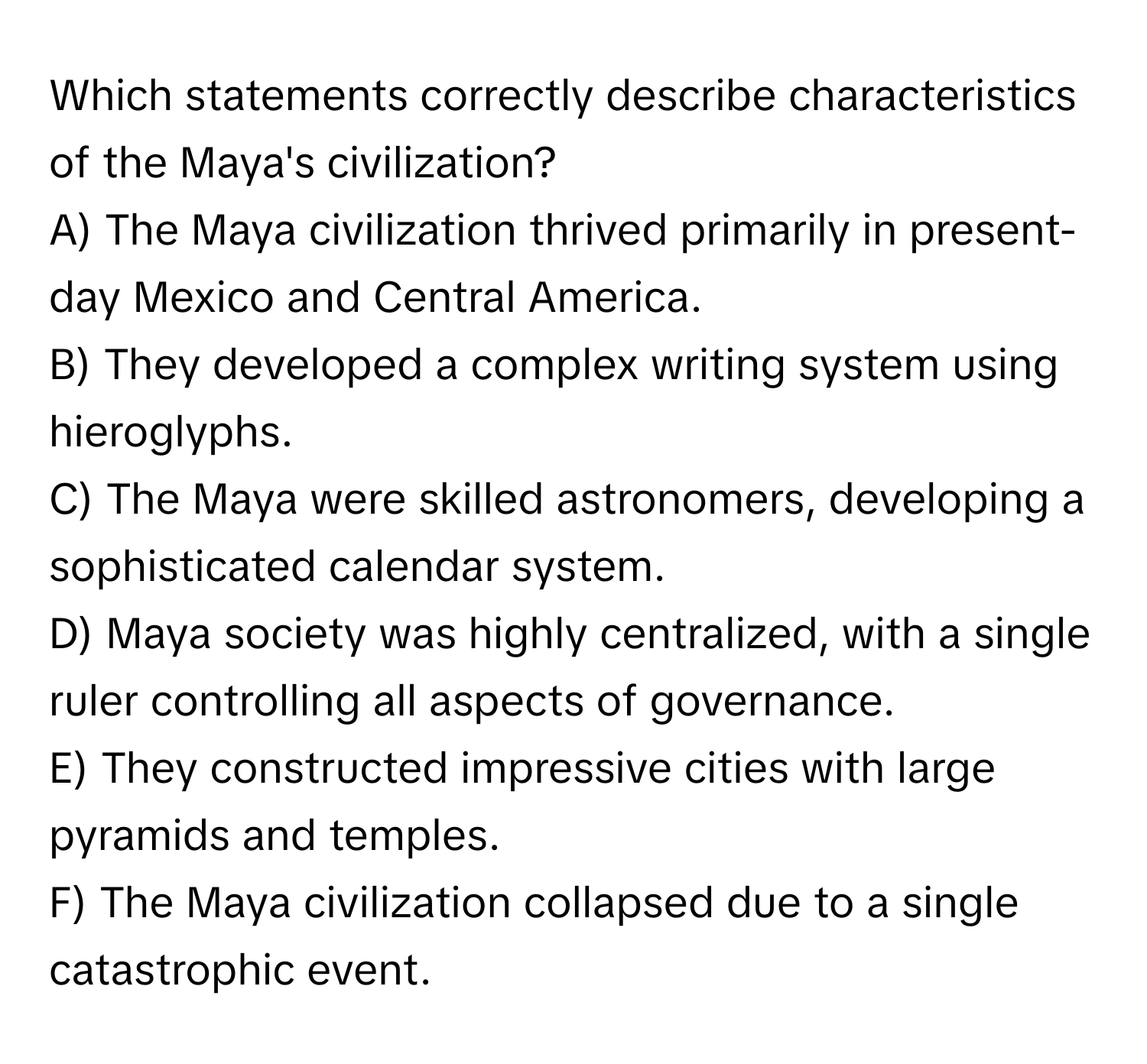 Which statements correctly describe characteristics of the Maya's civilization? 
A) The Maya civilization thrived primarily in present-day Mexico and Central America.
B) They developed a complex writing system using hieroglyphs.
C) The Maya were skilled astronomers, developing a sophisticated calendar system.
D) Maya society was highly centralized, with a single ruler controlling all aspects of governance.
E) They constructed impressive cities with large pyramids and temples.
F) The Maya civilization collapsed due to a single catastrophic event.