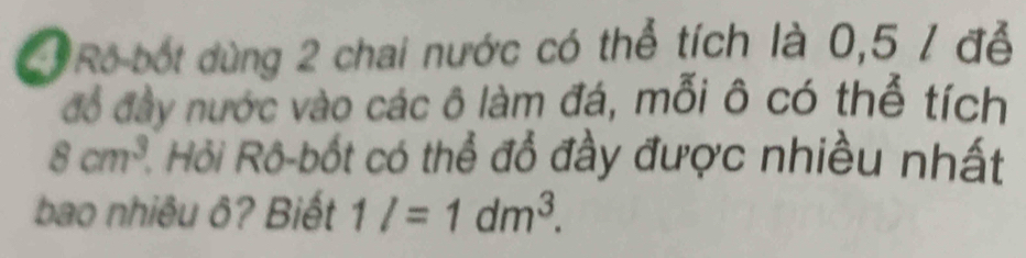 Ró bốt dùng 2 chai nước có thể tích là 0,5 / đễ 
để đây nước vào các ô làm đá, mỗi ô có thể tích
8cm^3 1. Hội Rô-bốt có thể đổ đầy được nhiều nhất 
bao nhiêu ô? Biết 1l=1dm^3.