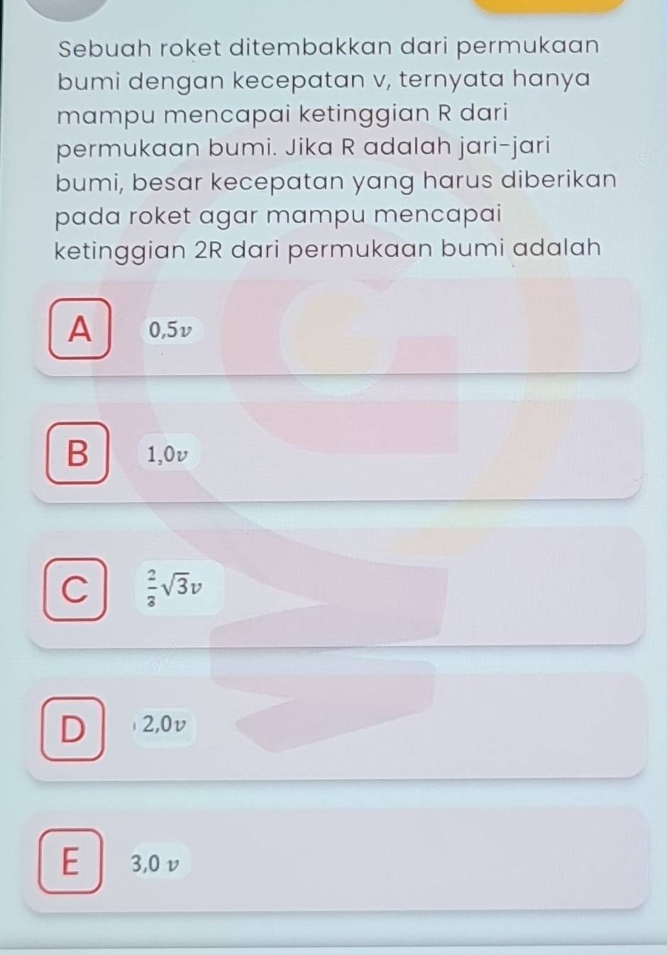 Sebuah roket ditembakkan dari permukaan
bumi dengan kecepatan v, ternyata hanya
mampu mencapai ketinggian R dari
permukaan bumi. Jika R adalah jari-jari
bumi, besar kecepatan yang harus diberikan
pada roket agar mampu mencapai
ketinggian 2R dari permukaan bumi adalah
A 0,5v
B 1,0v
C  2/3 sqrt(3)v
D 2,0v
E 3,0v