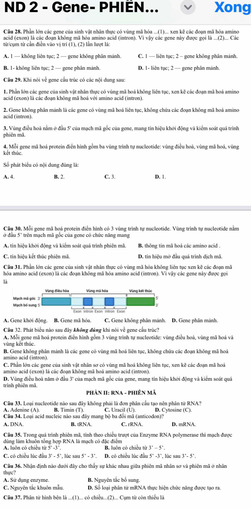 ND 2 - Gene- PHIÈN... Xong
Câu 28. Phần lớn các gene của sinh vật nhân thực có vùng mã hóa ...(1)... xen kẽ các đoạn mã hóa amino
acid (exon) là các đoạn không mã hóa amino acid (intron). Vì vậy các gene này được gọi là ...(2)... Các
từ/cụm từ cần điền vào vị trí (1) (2 ) lần lượt là:
A. 1 — không liên tục; 2 — gene không phân mảnh. C. 1 — liên tục; 2 - gene không phân mảnh.
B. 1- không liên tục; 2 — gene phân mảnh. D. 1- liên tục; 2 — gene phân mảnh.
Câu 29. Khi nói về gene cấu trúc có các nội dung sau:
1. Phần lớn các gene của sinh vật nhân thực có vùng mã hoá không liên tục, xen kẽ các đoạn mã hoá amino
acid (exon) là các đoạn không mã hoá với amino acid (intron).
2. Gene không phân mảnh là các gene có vùng mã hoá liên tục, không chứa các đoạn không mã hoá amino
acid (intron).
3. Vùng điều hoả nằm ở đầu 5' của mạch mã gốc của gene, mang tín hiệu khởi động và kiểm soát quá trình
phiên mã.
4. Mỗi gene mã hoá protein điền hình gồm ba vùng trình tự nucleotide: vùng điều hoà, vùng mã hoá, vùng
kết thúc.
Số phát biểu có nội dung đúng là:
A. 4. B. 2. C. 3. D. 1.
Câu 30. Mỗi gene mã hoá protein điển hình có 3 vùng trình tự nucleotide. Vùng trình tự nucleotide nằm
ở đầu 5' trên mạch mã gốc của gene có chức năng mang
A. tín hiệu khởi động và kiểm soát quá trình phiên mã. B. thông tin mã hoá các amino acid .
C. tín hiệu kết thúc phiên mã, D. tín hiệu mở đầu quá trình dịch mã.
Câu 31. Phần lớn các gene của sinh vật nhân thực có vùng mã hóa không liên tục xen kẽ các đoạn mã
hóa amino acid (exon) là các đoạn không mã hóa amino acid (intron). Vì vậy các gene này được gọi
là
A. Gene khởi động. B. Gene mã hóa. C. Gene không phân mảnh. D. Gene phân mảnh.
Câu 32. Phát biểu nào sau đây không đúng khi nói về gene cấu trúc?
A. Mỗi gene mã hoá protein điền hình gồm 3 vùng trình tự nucleotide: vùng điều hoà, vùng mã hoá và
vùng kết thúc.
B. Gene không phân mảnh là các gene có vùng mã hoá liên tục, không chứa các đoạn không mã hoá
amino acid (intron).
C. Phần lớn các gene của sinh vật nhân sơ có vùng mã hoá không liên tục, xen kẽ các đoạn mã hoá
amino acid (exon) là các đoạn không mã hoá amino acid (intron).
D. Vùng điều hoà năm ở đầu 3' của mạch mã gốc của gene, mang tín hiệu khởi động và kiểm soát quá
trình phiên mã.
PHÀN II: RNA - PHIÊN Mã
Câu 33. Loại nucleotide nào sau đây không phải là đơn phân cấu tạo nên phân tử RNA?
A. Adenine (A). B. Timin (T). C. Uracil (U). D. Cytosine (C).
Câu 34. Loại acid nucleic nào sau đây mang bộ ba đối mã (anticodon)?
A. DNA. B. tRNA. C. rRNA. D. mRNA.
Câu 35. Trong quá trình phiên mã, tính theo chiều trượt của Enzyme RNA polymerase thì mạch được
dùng làm khuôn tổng hợp RNA là mạch có đặc điểm
A. luôn có chiều từ 5'-3'. B. luôn có chiều từ 3^,-5^,.
C. có chiều lúc đầu 3'-5' , lúc sau 5^,-3^,. D. có chiều lúc đầu 5^,-3^,, , lúc sau 3^,-5^,.
Câu 36. Nhận định nào dưới đây cho thấy sự khác nhau giữa phiên mã nhân sơ và phiên mã ở nhân
thực?
A. Sử dụng enzyme. B. Nguyên tắc bổ sung.
C. Nguyên tắc khuôn mẫu. D. Số loại phân tử mRNA thực hiện chức năng được tạo ra.
Câu 37. Phân tử hình bên là ...(1)... có chiều...(2)... Cụm từ còn thiếu là