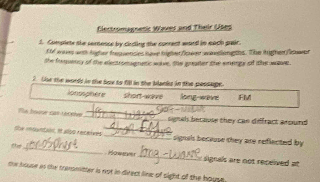 Electromagnetic Waves and Their Uses 
1. Complets the semence by circing the comect word in each gair. 
EM was with higher frequences have higher/lower wavellengths. The higherfower 
the frequency of the electromagnetic wave, the greater the energy of the wse. 
2 tut the words in the box to fill in the blanks in the passage. 
lonosphère short wave long-wave FM
_ 
_ 
The boese can Leceive_ 
signals because they can diffract around 
the mountan. It also receives ____signals because they are reflected by 
the_ However_ signals are not received at 
the house as the transmitter is not in direct line of sight of the house .