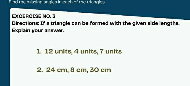 Find the missing angles in each of the triangles. 
EXCERCISE NO. 3 
Directions: If a triangle can be formed with the given side lengths. 
Explain your answer. 
1. 12 units, 4 units, 7 units 
2. 24 cm, 8 cm, 30 cm