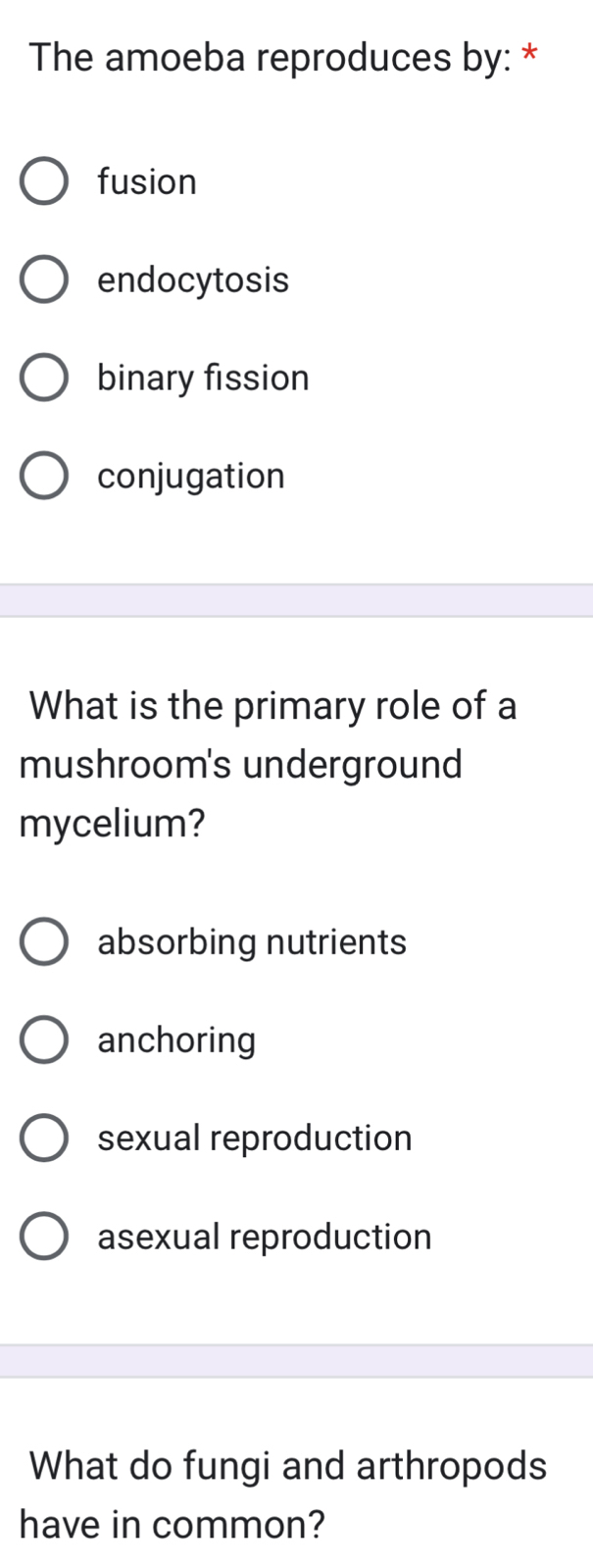 The amoeba reproduces by: *
fusion
endocytosis
binary fission
conjugation
What is the primary role of a
mushroom's underground
mycelium?
absorbing nutrients
anchoring
sexual reproduction
asexual reproduction
What do fungi and arthropods
have in common?