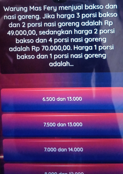 Warung Mas Fery menjual bakso dan
nasi goreng. Jika harga 3 porsi bakso
dan 2 porsi nasi goreng adalah Rp
49.000,00, sedangkan harga 2 porsi
bakso dan 4 porsi nasi goreng
adalah Rp 70.000,00. Harga 1 porsi
bakso dan 1 porsi nasi goreng
adalah...
6.500 dan 13.000
7.500 dan 13.000
7.000 dan 14.000