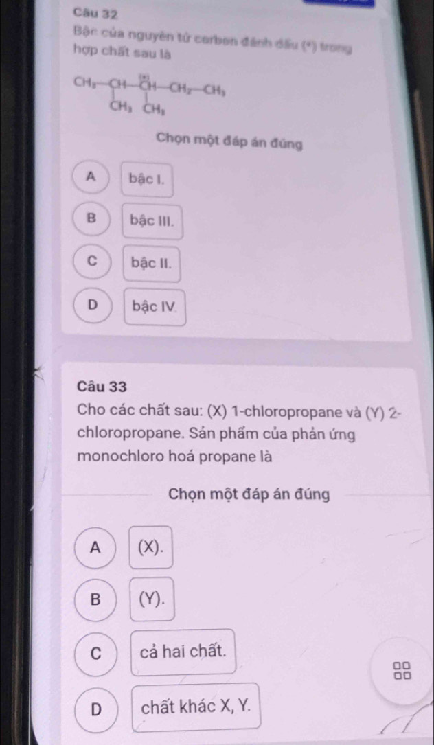 Bậc của nguyên tử corben đánh đấu (*) trong
hợp chất sau là
CH_3· CHto _CH_3· CH_2-CH_3
Chọn một đáp án đúng
A bậc I.
B bậc III.
C bậc II.
D bậc IV.
Câu 33
Cho các chất sau: (X) 1 -chloropropane và (Y) 2 -
chloropropane. Sản phẩm của phản ứng
monochloro hoá propane là
Chọn một đáp án đúng
A (X).
B (Y).
C cả hai chất.
D chất khác X, Y.