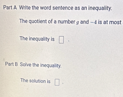 Write the word sentence as an inequality. 
The quotient of a number g and -4 is at most 
The inequality is □ 
Part B Solve the inequality. 
The solution is □