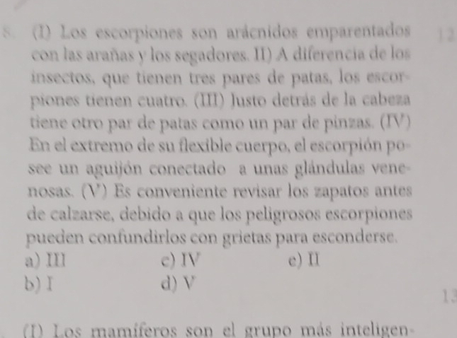 Los escorpiones son arácnidos emparentados 1 2.
con las arañas y los segadores. II) A diferencia de los
insectos, que tienen tres pares de patas, los escor
piones tienen cuatro. (III) Justo detrás de la cabeza
tiene otro par de patas como un par de pinzas. (IV)
En el extremo de su flexible cuerpo, el escorpión po-
see un aguijón conectado a unas glándulas vene-
nosas. (V) Es conveniente revisar los zapatos antes
de calzarse, debido a que los pelígrosos escorpiones
pueden confundirlos con grietas para esconderse.
a) III c) IV e) II
b)I d) V
13
(I) Los mamíferos son el grupo más inteligen-