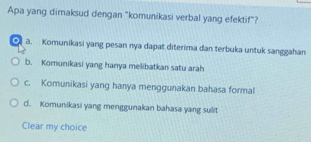 Apa yang dimaksud dengan "komunikasi verbal yang efektif"?
a. Komunikasi yang pesan nya dapat diterima dan terbuka untuk sanggahan
b. Komunikasi yang hanya melibatkan satu arah
c. Komunikasi yang hanya menggunakan bahasa formal
d. Komunikasi yang menggunakan bahasa yang sulit
Clear my choice