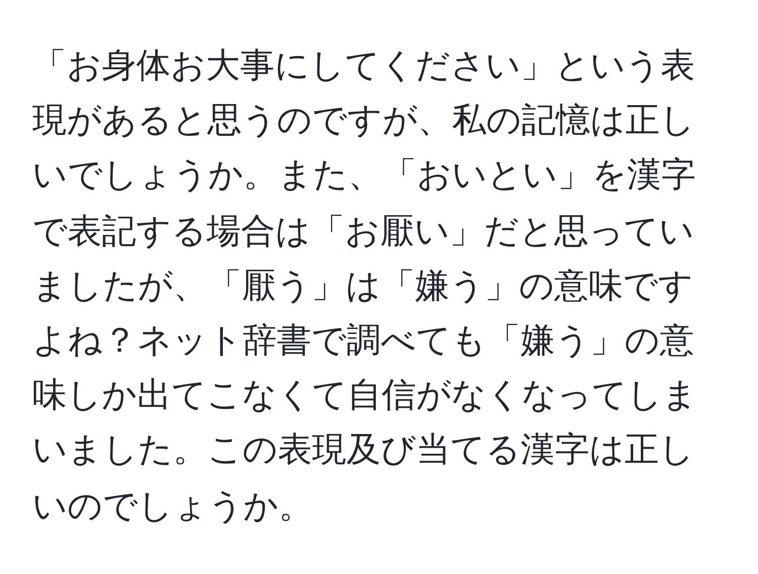 「お身体お大事にしてください」という表現があると思うのですが、私の記憶は正しいでしょうか。また、「おいとい」を漢字で表記する場合は「お厭い」だと思っていましたが、「厭う」は「嫌う」の意味ですよね？ネット辞書で調べても「嫌う」の意味しか出てこなくて自信がなくなってしまいました。この表現及び当てる漢字は正しいのでしょうか。