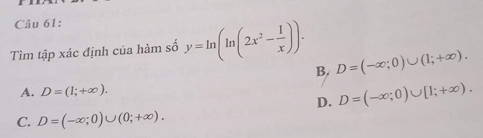 Tìm tập xác định của hàm số y=ln (ln (2x^2- 1/x )).
B. D=(-∈fty ;0)∪ (1;+∈fty ).
A. D=(1;+∈fty ).
D. D=(-∈fty ;0)∪ [1;+∈fty ).
C. D=(-∈fty ;0)∪ (0;+∈fty ).