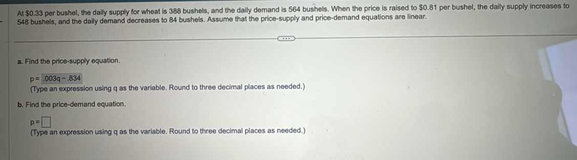 At $0.33 per bushel, the daily supply for wheat is 388 bushels, and the daily demand is 564 bushels. When the price is raised to $0.81 per bushel, the daily supply increases to
548 bushels, and the daily demand decreases to 84 bushels. Assume that the price-supply and price-demand equations are linear. 
a. Find the price-supply equation.
p=.003q-.834
(Type an expression using q as the variable. Round to three decimal places as needed.) 
b. Find the price-demand equation.
p=□
(Type an expression using q as the variable. Round to three decimal places as needed.)