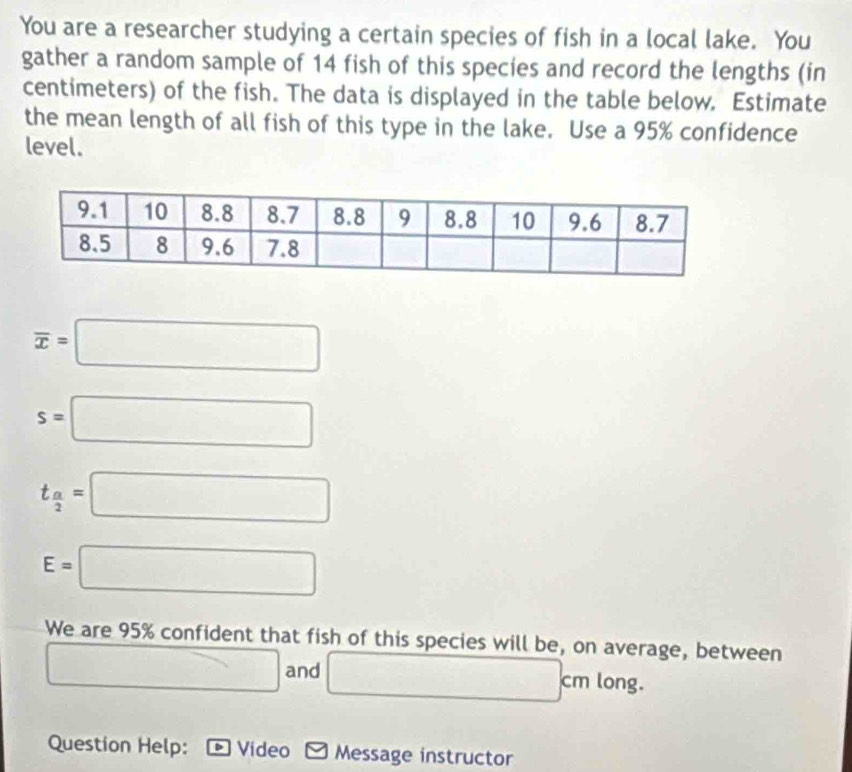 You are a researcher studying a certain species of fish in a local lake. You 
gather a random sample of 14 fish of this species and record the lengths (in
centimeters) of the fish. The data is displayed in the table below. Estimate 
the mean length of all fish of this type in the lake. Use a 95% confidence 
level.
overline x=□
s=□
t_ a/2 =□
E=□
We are 95% confident that fish of this species will be, on average, between
□ and □ cm long. 
Question Help: Video Message instructor