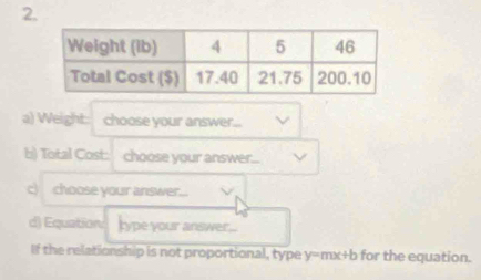 Weight: choose your answer... 
b) Total Cost: choose your answer... 
c) choose your answer... 
d) Equation lype your answer... 
If the relationship is not proportional, type y=mx+b for the equation.