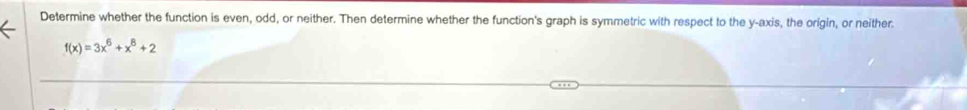 Determine whether the function is even, odd, or neither. Then determine whether the function's graph is symmetric with respect to the y-axis, the origin, or neither.
f(x)=3x^6+x^8+2