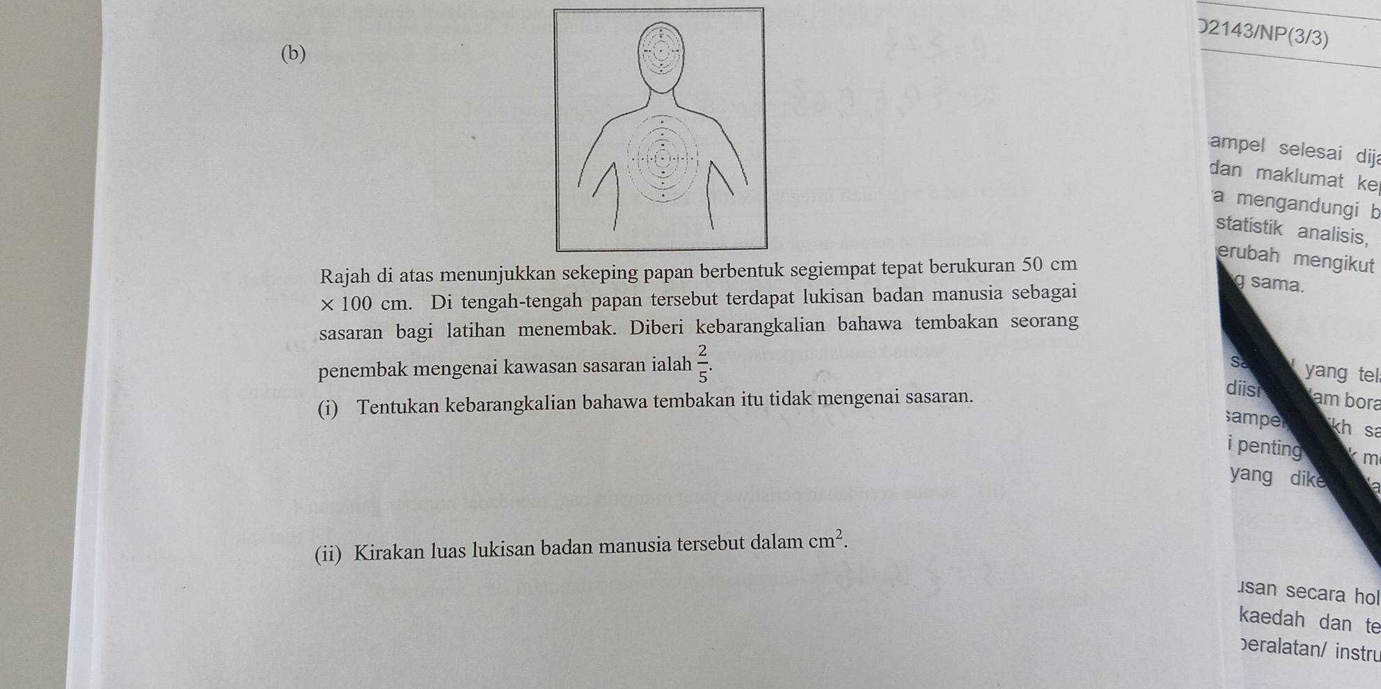 D2143/NP(3/3) 
(b) 
ampel selesai dija 
dan maklumat ke 
a mengandungi b 
statistik analisis, 
erubah mengikut 
Rajah di atas menunjukkan sekeping papan berbentuk segiempat tepat berukuran 50 cm
* 100cm. . Di tengah-tengah papan tersebut terdapat lukisan badan manusia sebagai 
g sama. 
sasaran bagi latihan menembak. Diberi kebarangkalian bahawa tembakan seorang 
penembak mengenai kawasan sasaran ialah  2/5 . 
Sơ yang tel: 
diisi 
(i) Tentukan kebarangkalian bahawa tembakan itu tidak mengenai sasaran. am bora 
samper kh sa 
i penting km
yang dike 
(ii) Kirakan luas lukisan badan manusia tersebut dalam cm^2. 
san secara ho 
kaedah dan te 
beralatan/ instru