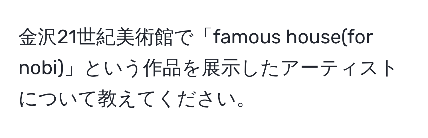 金沢21世紀美術館で「famous house(for nobi)」という作品を展示したアーティストについて教えてください。