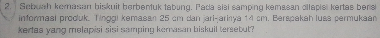 Sebuah kemasan biskuit berbentuk tabung. Pada sisi samping kemasan dilapisi kertas berisi 
informasi produk. Tinggi kemasan 25 cm dan jari-jarinya 14 cm. Berapakah luas permukaan 
kertas yang melapisi sisi samping kemasan biskuit tersebut?