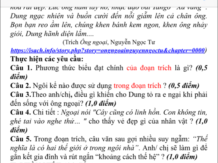 noa rại đẹp. Lục Ông năm lay no, nhạc đạo bại Tango Xu vàng . 
Dung ngạc nhiên và buồn cười đến nỗi giẫm lên cả chân ông. 
Bọn bạn reo ẩm lên, chúng khen bánh kem ngon, khen ông nhảy 
giỏi, Dung hãnh diện lắm.... 
(Trích Ông ngoại, Nguyễn Ngọc Tư 
https://isach.info/story.php?story=ongngoainguyenngoctu&chapter=0000) 
Thực hiện các yêu cầu: 
Câu 1. Phương thức biểu đạt chính của đoạn trích là gì? (0,5
điễm) 
Câu 2. Ngôi kể nào được sử dụng trong đoạn trích ? (0,5 điểm) 
Câu 3.Theo anh/chị, điều gì khiển cho Dung tỏ ra e ngại khi phải 
đến sống với ông ngoại? (1,0 điễm) 
Câu 4. Chi tiết : Ngoại nói "Cây cũng có linh hồn. Con không tin, 
ghé tai vào nghe thứ... ' cho thấy vẻ đẹp gì của nhân vật ? (1,0 
điểm) 
Câu 5. Trong đoạn trích, câu văn sau gợi nhiều suy ngẫm: “Thế 
nghĩa là có hai thể giới ở trong ngôi nhà”. Anh/ chị sẽ làm gì để 
gắn kết gia đình và rút ngắn “khoảng cách thế hệ” ? (1,0 điểm)