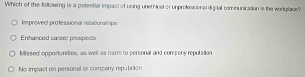 Which of the following is a potential impact of using unethical or unprofessional digital communication in the workplace?
Improved professional relationships
Enhanced career prospects
Missed opportunities, as well as harm to personal and company reputation
No impact on personal or company reputation