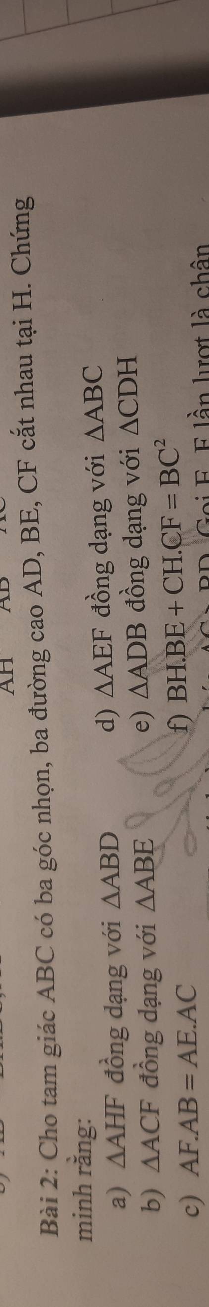 AH D
Bài 2: Cho tam giác ABC có ba góc nhọn, ba đường cao AD, BE, CF cắt nhau tại H. Chứng 
minh rằng: 
a) △ AHF đồng dạng với △ ABD
d) △ AEF đồng dạng với △ ABC
e) △ ADB
b) △ ACF đồng dạng với △ ABE đồng dạng với △ CDH
c) AF.AB=AE.AC
f) BH.BE+CH.CF=BC^2
Goi F. E lần lượt là chân
