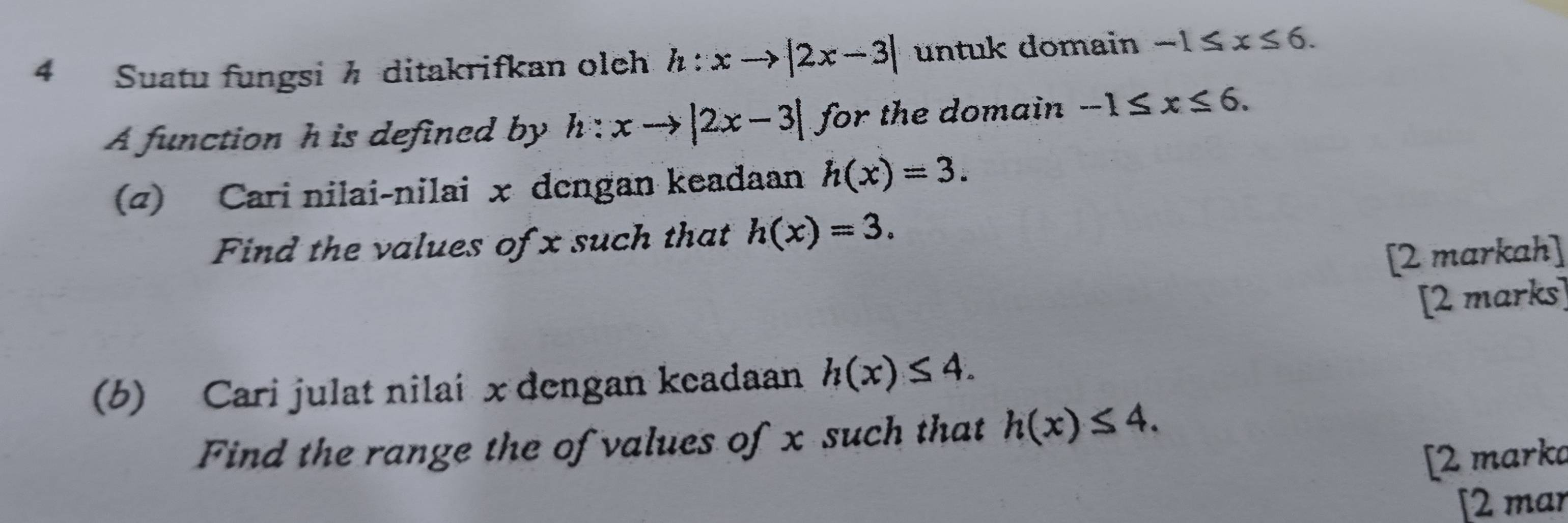 Suatu fungsi h ditakrifkan olch h:xto |2x-3| untuk domain -1≤ x≤ 6. 
A function h is defined by h:xto |2x-3| for the domain -1≤ x≤ 6. 
(4) Cari nilai-nilai x dengan keadaan h(x)=3. 
Find the values of x such that h(x)=3. 
[2 markah] 
[2 marks] 
(b) Cari julat nilai x dengan keadaan h(x)≤ 4. 
Find the range the of values of x such that h(x)≤ 4. 
[2 marka 
[2 mar