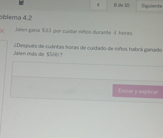 < 8 de 10 Siguiente 
oblema 4.2
× Jalen gana $33 por cuidar niños durante 4 horas. 
¿Después de cuántas horas de cuidado de niños habrá ganado 
Jalen más de $500 ? 
Enviar y explicar