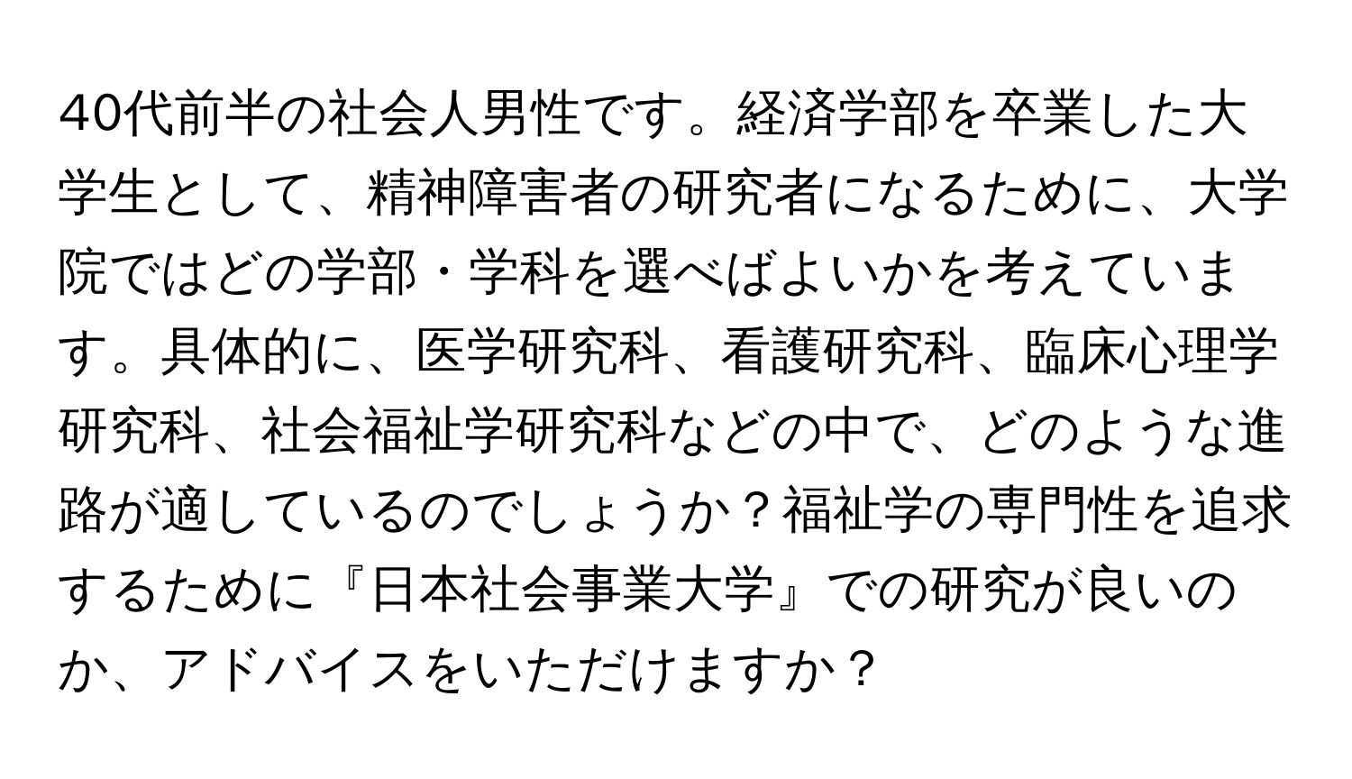 40代前半の社会人男性です。経済学部を卒業した大学生として、精神障害者の研究者になるために、大学院ではどの学部・学科を選べばよいかを考えています。具体的に、医学研究科、看護研究科、臨床心理学研究科、社会福祉学研究科などの中で、どのような進路が適しているのでしょうか？福祉学の専門性を追求するために『日本社会事業大学』での研究が良いのか、アドバイスをいただけますか？