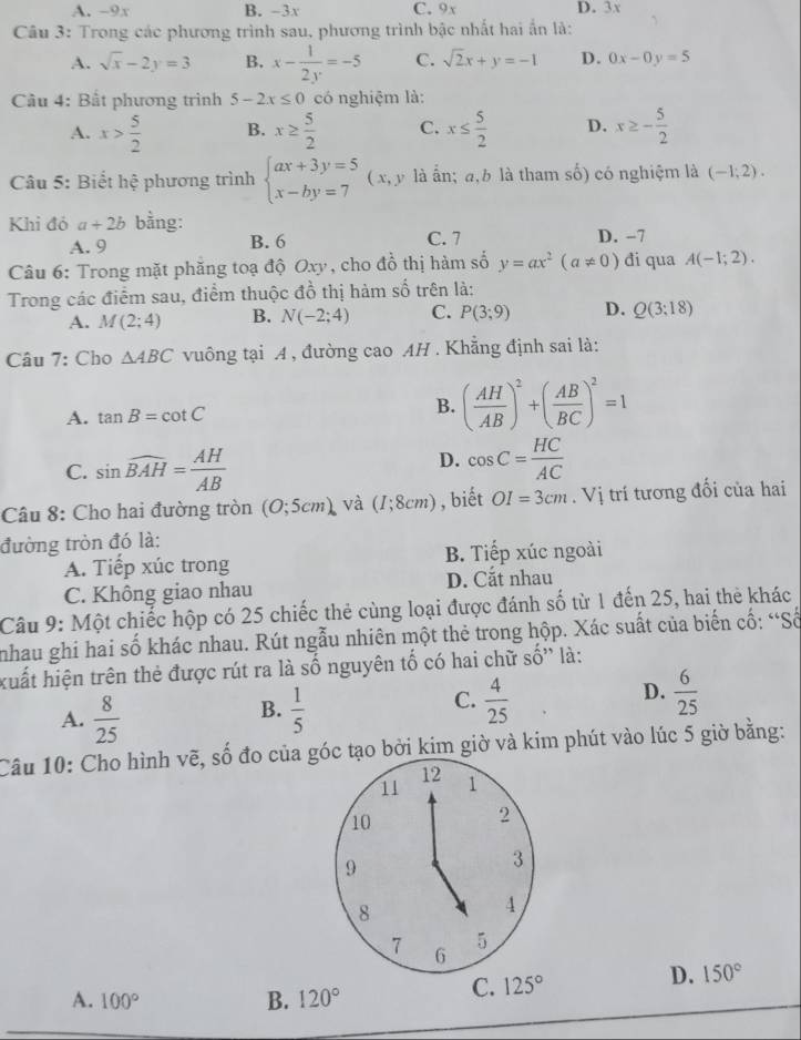 A. -9x B. -3x C. 9x D. 3x
Câu 3: Trong các phương trình sau, phương trình bậc nhất hai ấn là:
A. sqrt(x)-2y=3 B. x- 1/2y =-5 C. sqrt(2)x+y=-1 D. 0x-0y=5
Câu 4: Bất phương trình 5-2x≤ 0 có nghiệm là:
A. x> 5/2  B. x≥  5/2  C. x≤  5/2  D. x≥ - 5/2 
Câu 5: Biết hệ phương trình beginarrayl ax+3y=5 x-by=7endarray. ( x, y là ấn; a,b là tham số) có nghiệm là (-1;2).
Khi đỏ a+2b bằng:
A. 9 B. 6 C. 7 D. -7
Câu 6: Trong mặt phăng toạ độ Oxy, cho đồ thị hàm số y=ax^2(a!= 0) đi qua A(-1;2).
Trong các điểm sau, điểm thuộc đồ thị hàm số trên là:
A. M(2;4) B. N(-2;4) C. P(3;9) D. Q(3;18)
Câu 7: Cho △ ABC vuông tại A , đường cao AH . Khẳng định sai là:
A. tan B=cot C B. ( AH/AB )^2+( AB/BC )^2=1
C. sin widehat BAH= AH/AB 
D. cos C= HC/AC 
Câu 8: Cho hai đường tròn (O;5cm). và (I;8cm) , biết OI=3cm. Vị trí tương đối của hai
đường tròn đó là:
A. Tiếp xúc trong B. Tiếp xúc ngoài
C. Không giao nhau D. Cắt nhau
Câu 9: Một chiếc hộp có 25 chiếc thẻ cùng loại được đánh số từ 1 đến 25, hai thẻ khác
nhau ghi hai số khác nhau. Rút ngẫu nhiên một thẻ trong hộp. Xác suất của biến cố: “Số
kuất hiện trên thẻ được rút ra là số nguyên tố có hai chữ số' là:
C.
D.
A.  8/25   1/5   4/25   6/25 
B.
Câu 10: Cho hình vẽ, số đo của góc tạo bởi kim giờ và kim phút vào lúc 5 giờ bằng:
12
11 1
10
2
9
3
8
4
7 6
5
D. 150°
A. 100° B. 120°
C. 125°