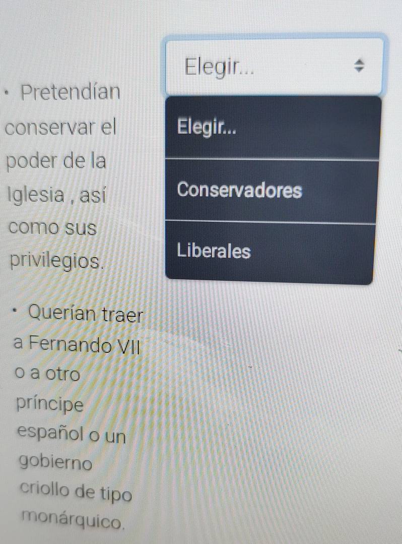 Elegir... 
• Pretendían 
conservar el Elegir... 
poder de la 
Iglesia , así 
Conservadores 
como sus 
privilegios. 
Liberales 
Querían traer 
a Fernando VII 
o a otro 
príncipe 
español o un 
gobierno 
criollo de tipo 
monárquico.