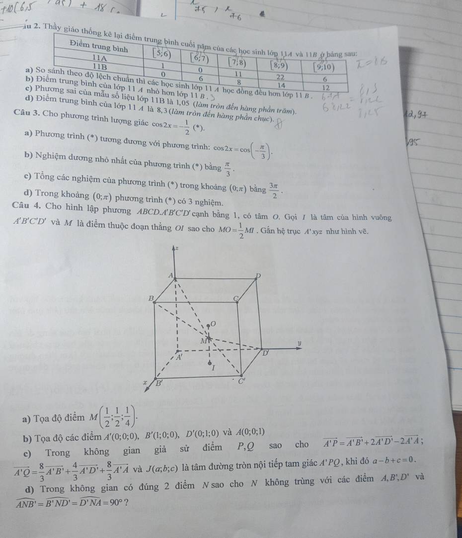 Tầu 2. Thầy giáo
u lớp 11B là 1,05 (làm tròn đến hàng phần trăm).
d) Điểm trung bình của lớp 11 A là 8,3 (làm tròn đến hàng phần chục).
Câu 3. Cho phương trình lượng giác cos 2x=- 1/2 (*).
a) Phương trình (*) tương đương với phương trình: cos 2x=cos (- π /3 ).
b) Nghiệm dương nhỏ nhất của phương trình (*) bằng  π /3 .
c) Tổng các nghiệm của phương trình (*) trong khoảng (0;π ) bằng  3π /2 .
d) Trong khoảng (0;π ) phương trình (*) có 3 nghiệm.
Câu 4. Cho hình lập phương ABCD.A'B'C'D'cạnh bằng 1, có tâm O. Gọi / là tâm của hình vuông
A' B'C'D' và Mô là điểm thuộc đoạn thẳng OI sao cho MO= 1/2 MI. Gắn hệ trục A'> ryz như hình vẽ,
a) Tọa độ điểm M( 1/2 ; 1/2 ; 1/4 ).
b) Tọa độ các điểm A'(0;0;0),B'(1;0;0),D'(0;1;0) và A(0;0;1)
c) Trong không gian giả sử điểm P,Q sao cho vector A'P=vector A'B'+2vector A'D'-2vector A'A;
vector A'Q= 8/3 vector A'B'+ 4/3 vector A'D'+ 8/3 vector A'A và J(a;b;c) là tâm đường tròn nội tiếp tam giác A'PQ , khi đó a-b+c=0.
d) Trong không gian có đúng 2 điểm Nsao cho N không trùng với các điểm A,B',D' và
widehat ANB'=widehat B'ND'=widehat D'NA=90° ?