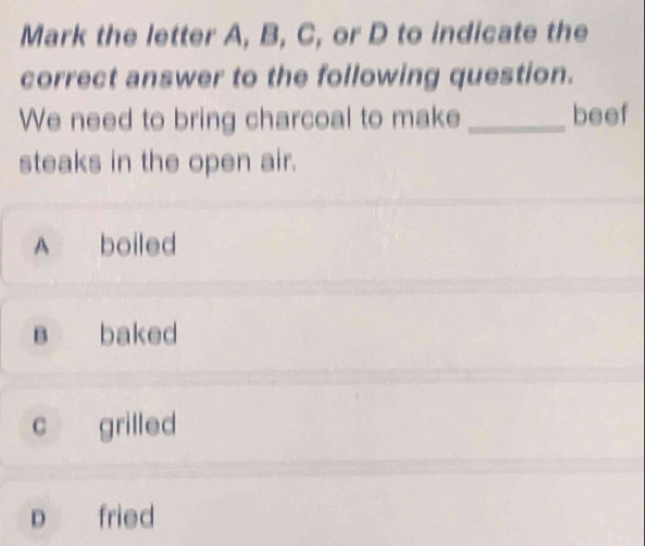 Mark the letter A, B, C, or D to indicate the
correct answer to the following question.
We need to bring charcoal to make_ beef
steaks in the open air.
A boiled
B baked
C grilled
p fried