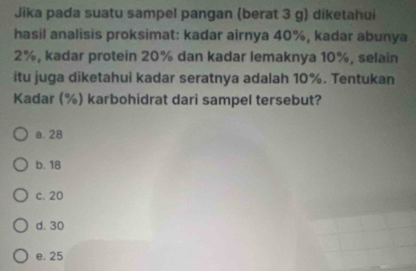 Jika pada suatu sampel pangan (berat 3 g) diketahui
hasil analisis proksimat: kadar airnya 40%, kadar abunya
2%, kadar protein 20% dan kadar lemaknya 10%, selain
itu juga diketahui kadar seratnya adalah 10%. Tentukan
Kadar (%) karbohidrat dari sampel tersebut?
a. 28
b. 18
c. 20
d. 30
e. 25