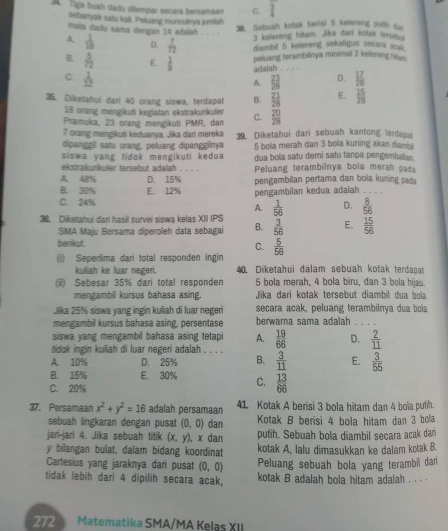 Tiga buah dadu dilempar secara bersamaan C.  3/4 
sebanyak satu kali. Peluang munculnya jumlah
mata dadu sama dengan 14 adalah . . . .
38. Sebuah kotak berisi 5 kelereng puth de
A  1/18 
3 kelereng hitam. Jika dan kotak tersenul
D.  7/72  diambil 5 kelereng sekaligus secara acak.
B.  5/72 
E.  1/9 
peluang terambilnya minimal 2 kefereng htam
adalah
C.  1/12   17/28 
A.  23/28 
D.
35. Diketahui dari 40 orang siswa, terdapat B.  21/28 
E.  15/28 
18 orang mengikuti kegiatan ekstrakurikuler
Pramuka, 23 orang mengikuti PMR, dan C.  20/28 
7 orang mengikuti keduanya. Jika dari mereka 39. Diketahui dari sebuah kantong terdapat
dipanggil satu orang, peluang dipanggilnya 5 bola merah dan 3 bola kuning akan diambil
siswa yang tidok mengikuti kedua dua bola satu demi satu tanpa pengembalian.
ekstrakunkuler tersebut adalah . . . . Peluang terambilnya bola merah pada
A. 48% D. 15% pengambilan pertama dan bola kuning pada
B. 30% E. 12% pengambilan kedua adalah . . . .
C. 24%
D.
A.  1/56   8/56 
36. Diketahui dari hasil survei siswa kelas XII IPS  3/56 
SMA Maju Bersama diperoleh data sebagai B.
E.  15/56 
berikut. C.  5/56 
(i) Seperlima dari total responden ingin
kuliah ke luar negeri. 40. Diketahui dalam sebuah kotak terdapat
(i) Sebesar 35% dari total responden 5 bola merah, 4 bola biru, dan 3 bola hijau.
mengambil kursus bahasa asing. Jika dari kotak tersebut diambil dua bola
Jika 25% siswa yang ingin kuliah di luar negeri secara acak, peluang terambilnya dua bola
mengambil kursus bahasa asing, persentase berwarna sama adalah . . . .
siswa yang mengambil bahasa asing tetapi A.  19/66   2/11 
D.
tidak ingin kuliah di luar negeri adalah . . . .
B.  3/11 
E.
A. 10% D. 25%  3/55 
B. 15% E. 30%
C. 20%
C.  13/66 
37. Persamaan x^2+y^2=16 adalah persamaan 41. Kotak A berisi 3 bola hitam dan 4 bola putih.
sebuah lingkaran dengan pusat (0,0) dan Kotak B berisi 4 bola hitam dan 3 bola
jan-jari 4. Jika sebuah titik (x,y) , x dan putih. Sebuah bola diambil secara acak dari
y bilangan bulat, dalam bidang koordinat kotak A, lalu dimasukkan ke dalam kotak B.
Cartesius yang jaraknya dari pusat (0,0) Peluang sebuah bola yang terambil dari
tidak lebih dari 4 dipilih secara acak, kotak B adalah bola hitam adalah . . . .
272 Matematika SMA/MA Kelas XII