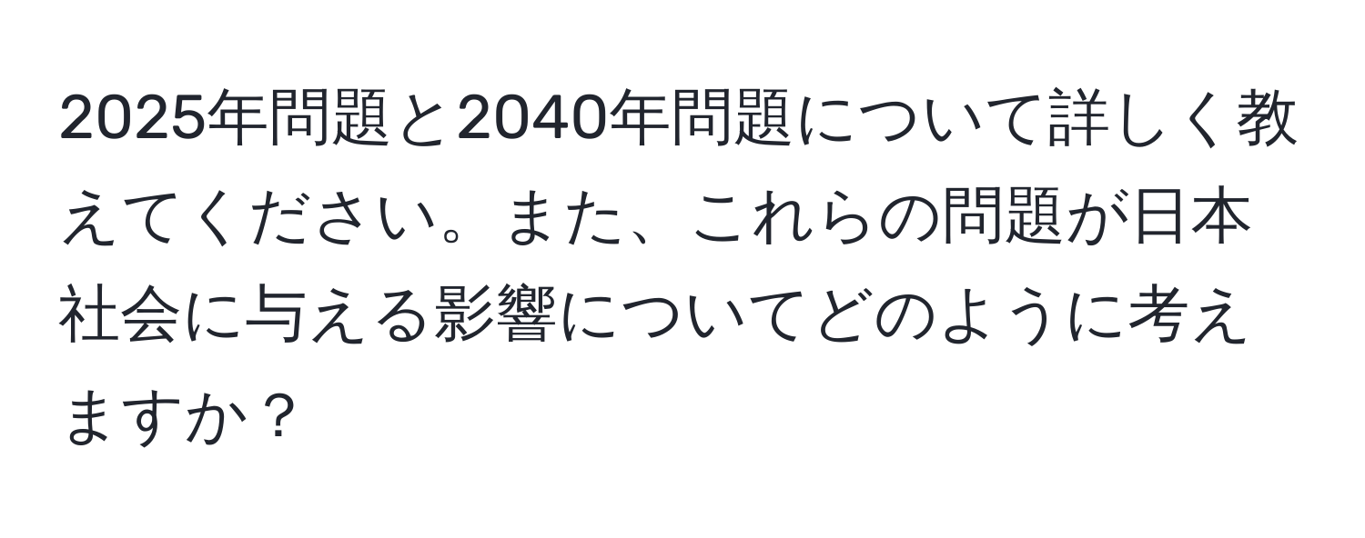 2025年問題と2040年問題について詳しく教えてください。また、これらの問題が日本社会に与える影響についてどのように考えますか？