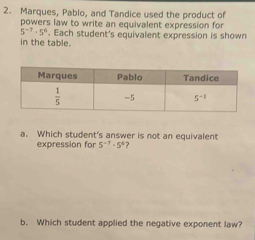 Marques, Pablo, and Tandice used the product of
powers law to write an equivalent expression for
5^(-7)· 5^6. Each student’s equivalent expression is shown
in the table.
a. Which student’s answer is not an equivalent
expression for 5^(-7)· 5^6 ?
b. Which student applied the negative exponent law?