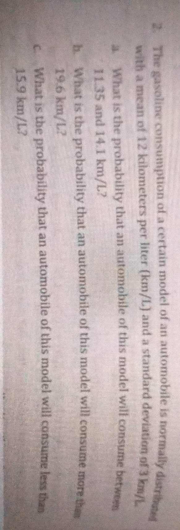 The gasoline consumption of a certain model of an automobile is normally distrmef 
with a mean of 12 kilometers per liter (km/L) and a standard deviation of 3 km/L
a. What is the probability that an automobile of this model will consume between
11.35 and 14.1 km/L? 
b. What is the probability that an automobile of this model will consume more tha
19.6 km/L? 
c. What is the probability that an automobile of this model will consume less than
15.9 km/L?