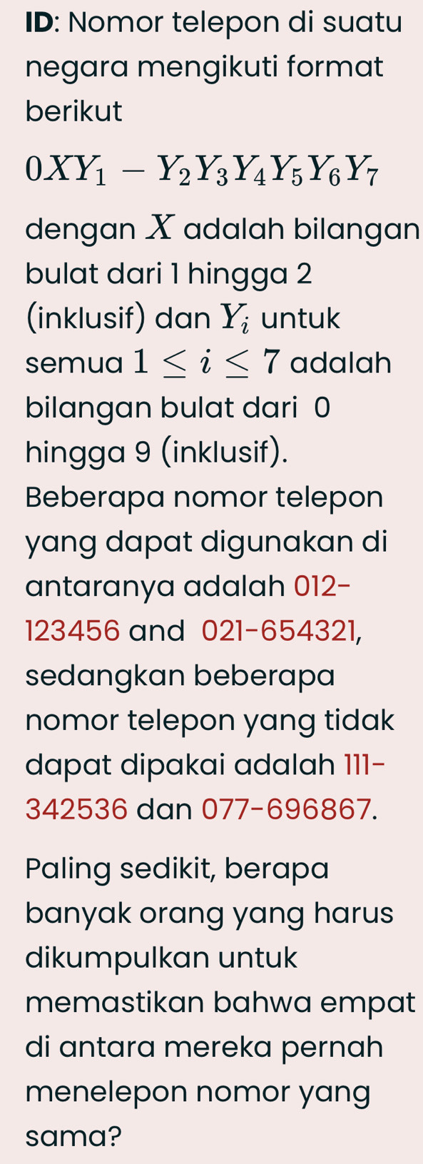 ID: Nomor telepon di suatu
negara mengikuti format
berikut
0XY_1-Y_2Y_3Y_4Y_5Y_6Y_7
dengan X adalah bilangan
bulat dari 1 hingga 2
(inklusif) dan Y_i untuk
semua 1≤ i≤ 7 adalah
bilangan bulat dari 0
hingga 9 (inklusif).
Beberapa nomor telepon
yang dapat digunakan di
antaranya adalah 012 -
123456 and 021-654321,
sedangkan beberapa
nomor telepon yang tidak
dapat dipakai adalah 111-
342536 dan 077-696867.
Paling sedikit, berapa
banyak orang yang harus
dikumpulkan untuk
memastikan bahwa empat
di antara mereka pernah
menelepon nomor yang
sama?