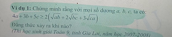 Ví dụ 1: Chứng minh rằng với mọi số dương a, b, c, ta có:
4a+3b+5c≥ 2(sqrt(ab)+2sqrt(bc)+3sqrt(ca))
Đăng thức xảy ra khi nào? 
(Thi học sinh giỏi Toán 9, tỉnh Gia Lai, năm học 2007-2008)