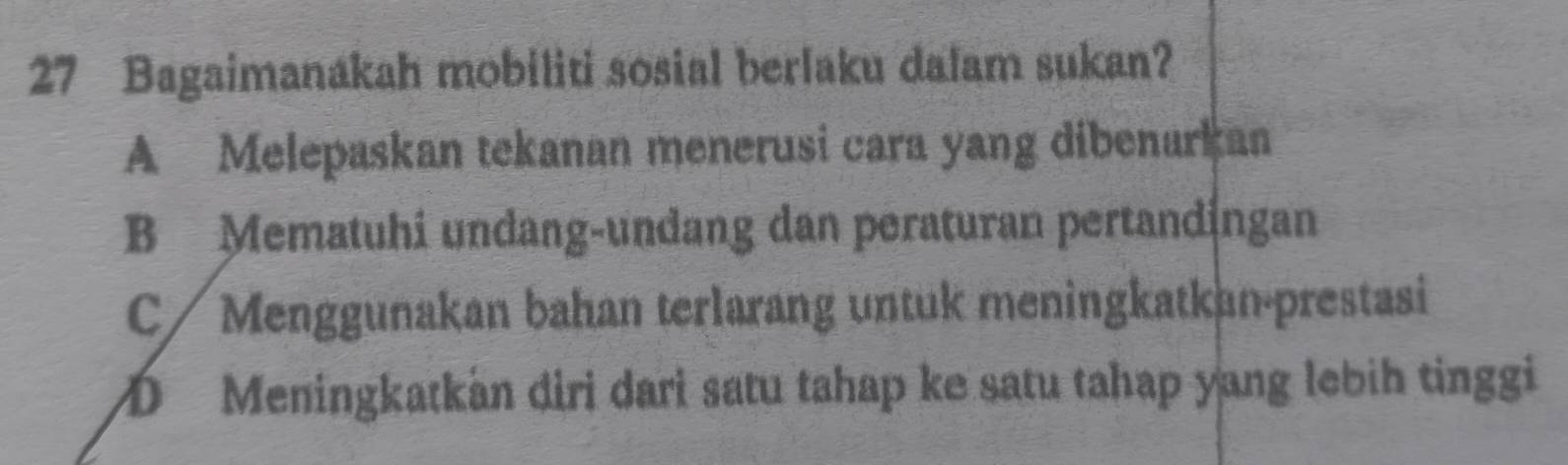 Bagaimanakah mobiliti sosial berlaku dalam sukan?
A Melepaskan tekanan menerusi cara yang dibenarkan
B Mematuhi undang-undang dan peraturan pertandingan
C / Menggunakan bahan terlarang untuk meningkatkan-prestasi
D Meningkatkán diri dari satu tahap ke satu tahap yang lebih tinggi