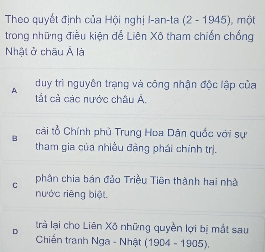 Theo quyết định của Hội nghị I-an-ta (2-1945) , một
trong những điều kiện để Liên Xô tham chiến chống
Nhật ở châu Á là
A
duy trì nguyên trạng và công nhận độc lập của
tất cả các nước châu Á.
B
cải tổ Chính phủ Trung Hoa Dân quốc với sự
tham gia của nhiều đảng phái chính trị.
C
phân chia bán đảo Triều Tiên thành hai nhà
nước riêng biệt.
trả lại cho Liên Xô những quyền lợi bị mất sau
D
Chiến tranh Nga - Nhật (1904-1905).