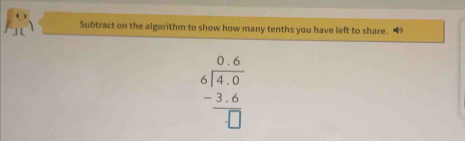 Subtract on the algorithm to show how many tenths you have left to share.
beginarrayr 0.6 6encloselongdiv 4.0 -3.6 hline □ endarray