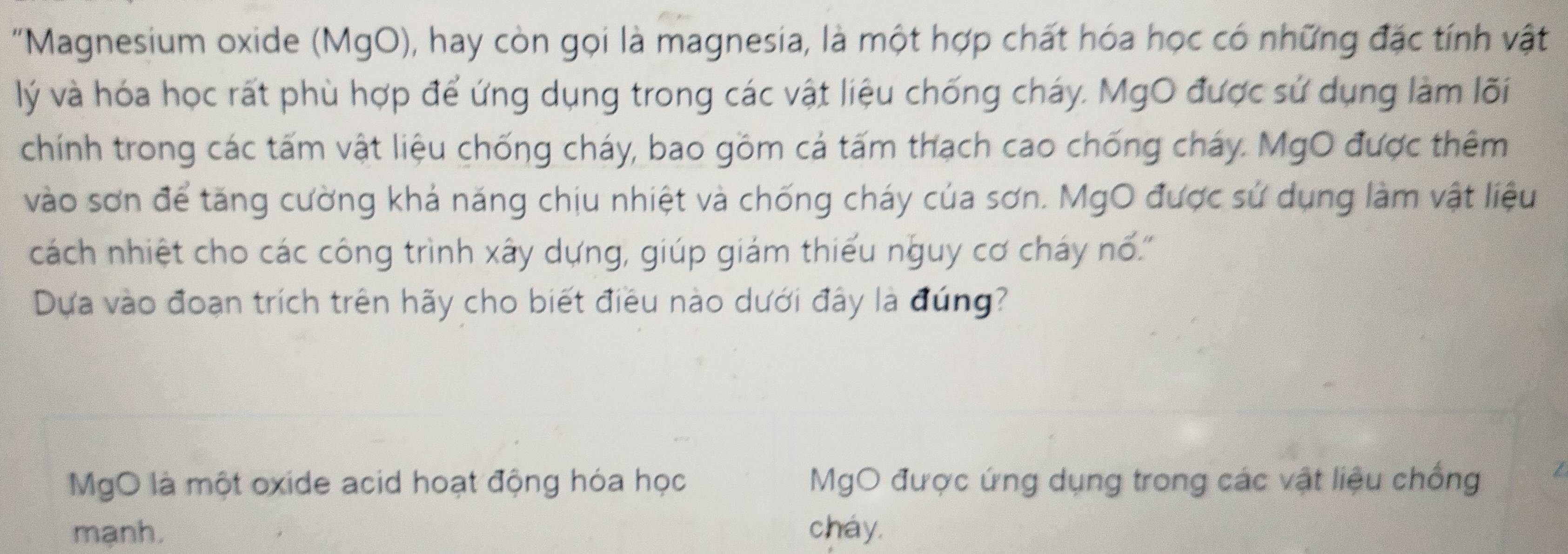 "Magnesium oxide (MgO), hay còn gọi là magnesia, là một hợp chất hóa học có những đặc tính vật 
lý và hóa học rất phù hợp để ứng dụng trong các vật liệu chống cháy. MgO được sử dụng làm lõi 
chính trong các tấm vật liệu chống cháy, bao gồm cá tấm thạch cao chống cháy. MgO được thêm 
vào sơn để tăng cường khả năng chịu nhiệt và chống cháy của sơn. MgO được sử dụng làm vật liệu 
cách nhiệt cho các công trình xây dựng, giúp giám thiếu nguy cơ cháy nổ.'' 
Dựa vào đoạn trích trên hãy cho biết điều nào dưới đây là đúng? 
MgO là một oxide acid hoạt động hóa học MgO được ứng dụng trong các vật liệu chống I 
mạnh. chay.