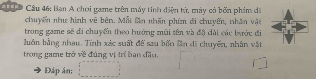 CuC Câu 46: Bạn A chơi game trên máy tính điện tử, máy có bốn phím di 
chuyển như hình vẽ bên. Mỗi lần nhấn phím di chuyển, nhân vật 
trong game sẽ di chuyển theo hướng mũi tên và độ dài các bước đi 
luôn bằng nhau. Tính xác suất để sau bốn lần di chuyển, nhân vật 
trong game trở về đúng vị trí ban đầu. 
Đáp án: